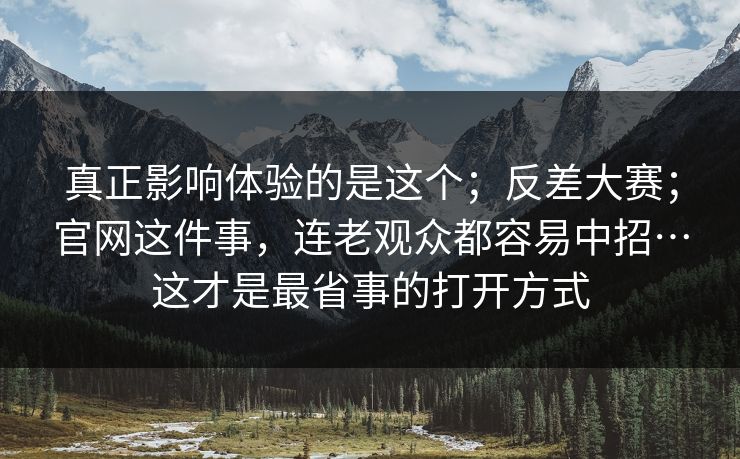 真正影响体验的是这个；反差大赛；官网这件事，连老观众都容易中招…这才是最省事的打开方式