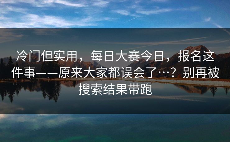 冷门但实用，每日大赛今日，报名这件事——原来大家都误会了…？别再被搜索结果带跑