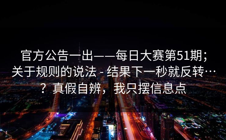 官方公告一出——每日大赛第51期;关于规则的说法 - 结果下一秒就反转…?真假自辨,我只摆信息点 官方公告一出——每日大赛第51期;关于规则的说法 - 结果下一秒就反转…?真假自辨,我只摆信息点