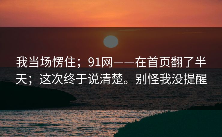 我当场愣住;91网——在首页翻了半天;这次终于说清楚。别怪我没提醒 我当场愣住;91网——在首页翻了半天;这次终于说清楚。别怪我没提醒