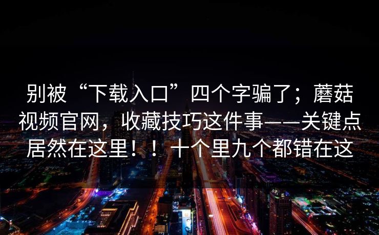 别被“下载入口”四个字骗了；蘑菇视频官网，收藏技巧这件事——关键点居然在这里！！十个里九个都错在这