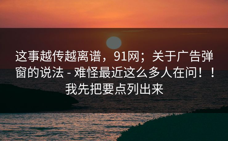 这事越传越离谱,91网;关于广告弹窗的说法 - 难怪最近这么多人在问!!我先把要点列出来 这事越传越离谱,91网;关于广告弹窗的说法 - 难怪最近这么多人在问!!我先把要点列出来
