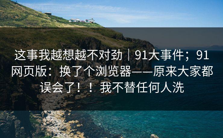 这事我越想越不对劲|91大事件;91网页版:换了个浏览器——原来大家都误会了!!我不替任何人洗 这事我越想越不对劲|91大事件;91网页版:换了个浏览器——原来大家都误会了!!我不替任何人洗