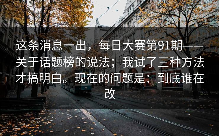 这条消息一出,每日大赛第91期——关于话题榜的说法;我试了三种方法才搞明白。现在的问题是:到底谁在改 这条消息一出,每日大赛第91期——关于话题榜的说法;我试了三种方法才搞明白。现在的问题是:到底谁在改