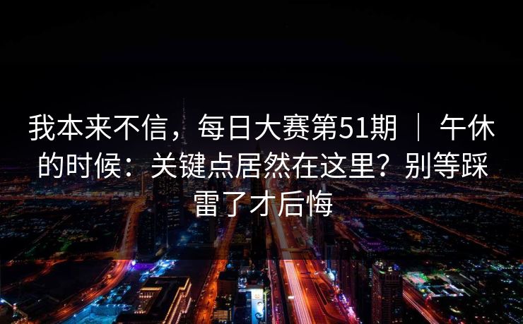 我本来不信,每日大赛第51期 | 午休的时候:关键点居然在这里?别等踩雷了才后悔 我本来不信,每日大赛第51期 | 午休的时候:关键点居然在这里?别等踩雷了才后悔