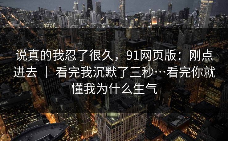 说真的我忍了很久,91网页版:刚点进去 | 看完我沉默了三秒…看完你就懂我为什么生气 说真的我忍了很久,91网页版:刚点进去 | 看完我沉默了三秒…看完你就懂我为什么生气