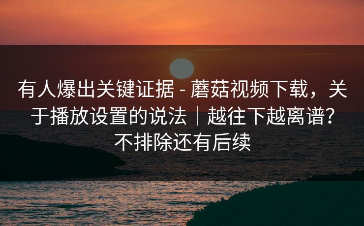 有人爆出关键证据 - 蘑菇视频下载,关于播放设置的说法|越往下越离谱?不排除还有后续 有人爆出关键证据 - 蘑菇视频下载,关于播放设置的说法|越往下越离谱?不排除还有后续
