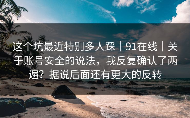 这个坑最近特别多人踩|91在线|关于账号安全的说法,我反复确认了两遍?据说后面还有更大的反转 这个坑最近特别多人踩|91在线|关于账号安全的说法,我反复确认了两遍?据说后面还有更大的反转