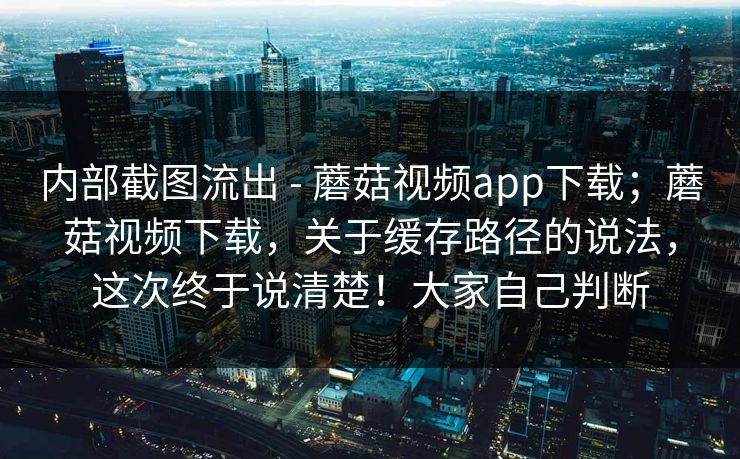 内部截图流出 - 蘑菇视频app下载;蘑菇视频下载,关于缓存路径的说法,这次终于说清楚!大家自己判断 内部截图流出 - 蘑菇视频app下载;蘑菇视频下载,关于缓存路径的说法,这次终于说清楚!大家自己判断