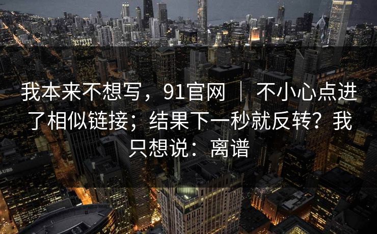 我本来不想写，91官网 ｜ 不小心点进了相似链接；结果下一秒就反转？我只想说：离谱