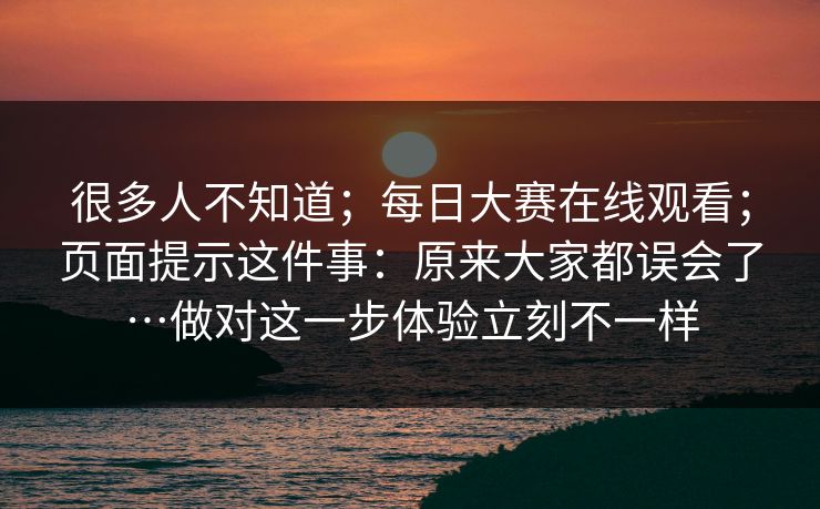 很多人不知道;每日大赛在线观看;页面提示这件事:原来大家都误会了…做对这一步体验立刻不一样 很多人不知道;每日大赛在线观看;页面提示这件事:原来大家都误会了…做对这一步体验立刻不一样