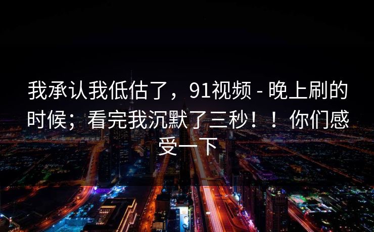 我承认我低估了,91视频 - 晚上刷的时候;看完我沉默了三秒!!你们感受一下 我承认我低估了,91视频 - 晚上刷的时候;看完我沉默了三秒!!你们感受一下