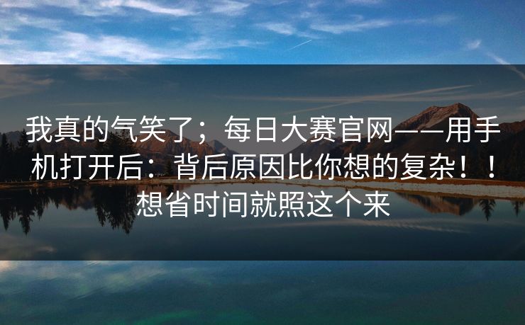 我真的气笑了；每日大赛官网——用手机打开后：背后原因比你想的复杂！！想省时间就照这个来