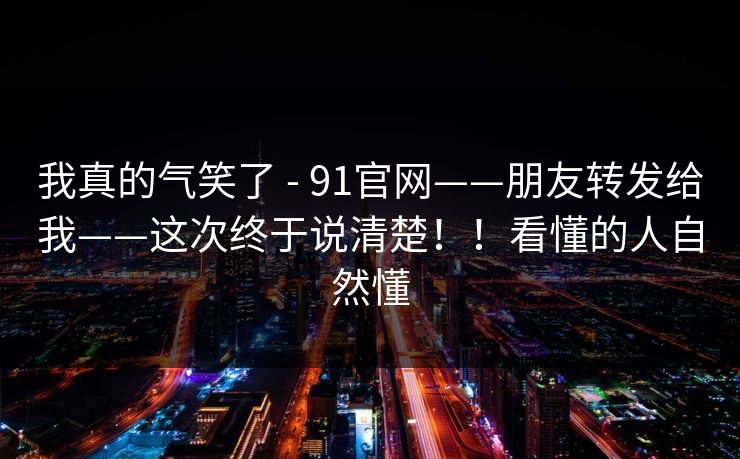 我真的气笑了 - 91官网——朋友转发给我——这次终于说清楚!!看懂的人自然懂 我真的气笑了 - 91官网——朋友转发给我——这次终于说清楚!!看懂的人自然懂