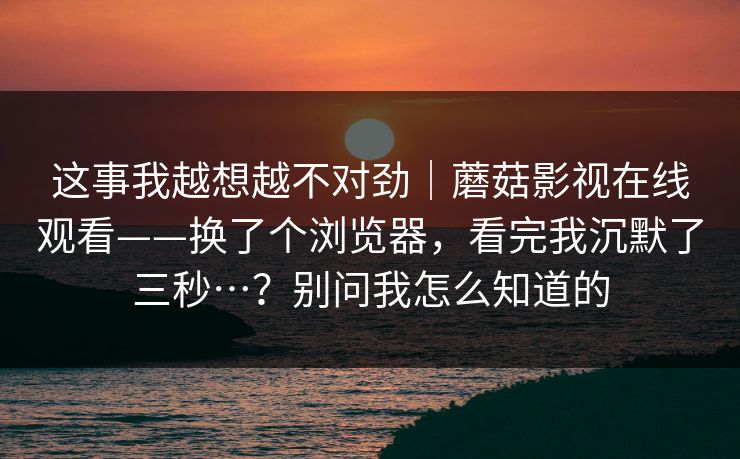 这事我越想越不对劲|蘑菇影视在线观看——换了个浏览器,看完我沉默了三秒…?别问我怎么知道的 这事我越想越不对劲|蘑菇影视在线观看——换了个浏览器,看完我沉默了三秒…?别问我怎么知道的