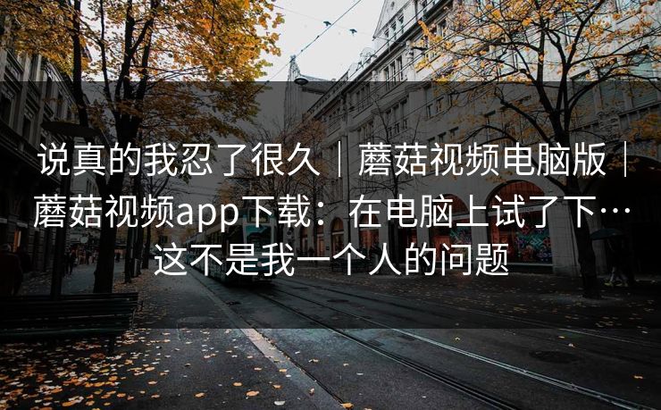 说真的我忍了很久｜蘑菇视频电脑版｜蘑菇视频app下载：在电脑上试了下…这不是我一个人的问题