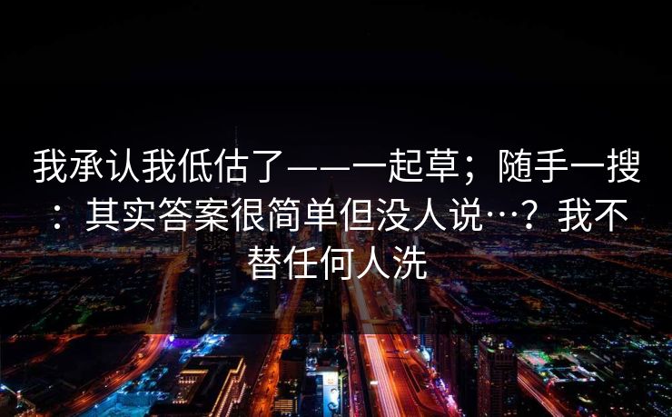 我承认我低估了——一起草；随手一搜：其实答案很简单但没人说…？我不替任何人洗