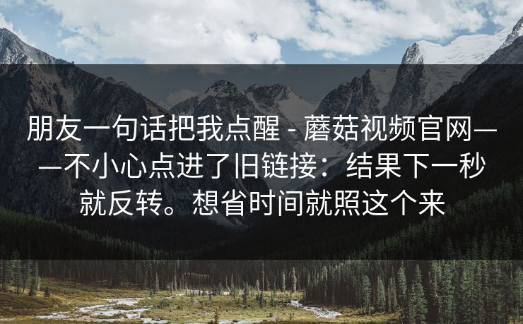 朋友一句话把我点醒 - 蘑菇视频官网——不小心点进了旧链接：结果下一秒就反转。想省时间就照这个来