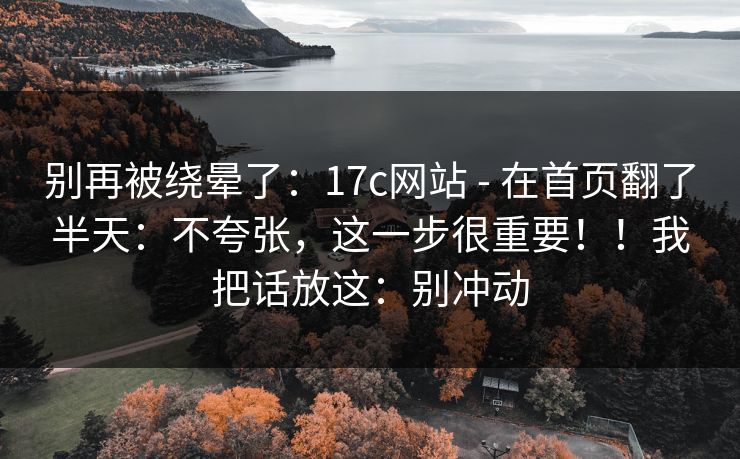 别再被绕晕了:17c网站 - 在首页翻了半天:不夸张,这一步很重要!!我把话放这:别冲动 别再被绕晕了:17c网站 - 在首页翻了半天:不夸张,这一步很重要!!我把话放这:别冲动